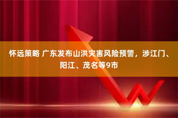 怀远策略 广东发布山洪灾害风险预警，涉江门、阳江、茂名等9市