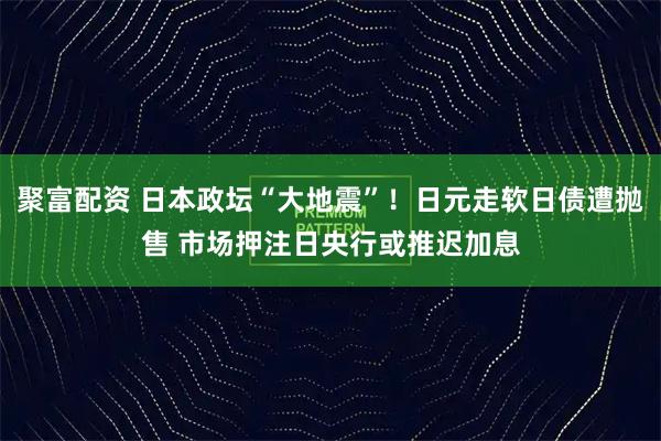 聚富配资 日本政坛“大地震”！日元走软日债遭抛售 市场押注日央行或推迟加息