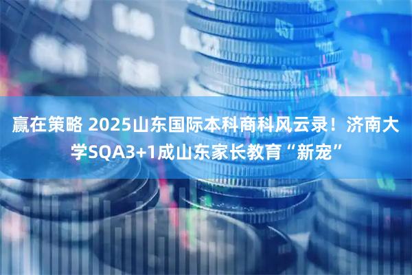 赢在策略 2025山东国际本科商科风云录！济南大学SQA3+1成山东家长教育“新宠”