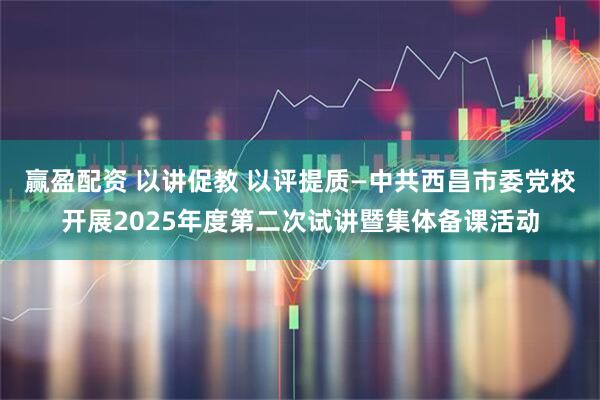 赢盈配资 以讲促教 以评提质—中共西昌市委党校开展2025年度第二次试讲暨集体备课活动