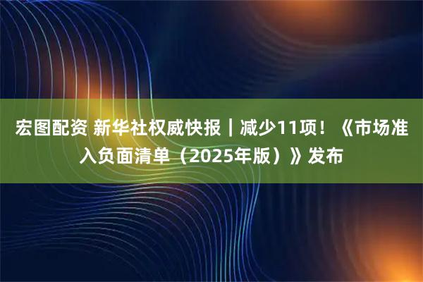 宏图配资 新华社权威快报｜减少11项！《市场准入负面清单（2025年版）》发布