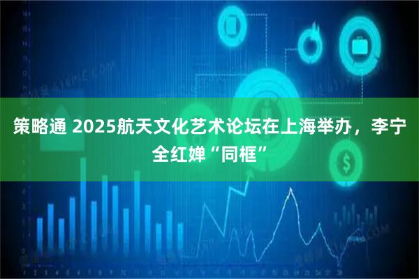 策略通 2025航天文化艺术论坛在上海举办，李宁全红婵“同框”