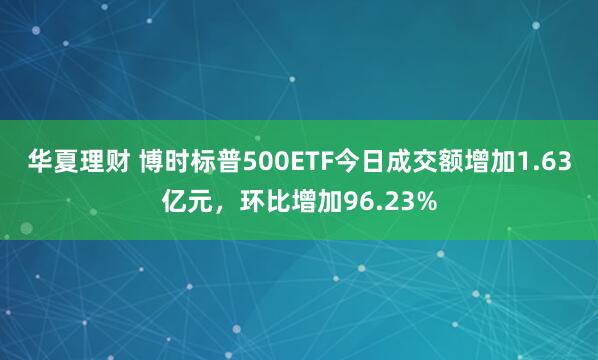 华夏理财 博时标普500ETF今日成交额增加1.63亿元，环比增加96.23%