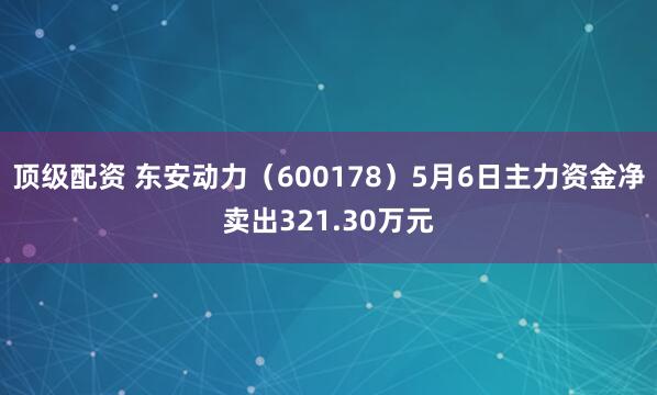 顶级配资 东安动力（600178）5月6日主力资金净卖出321.30万元
