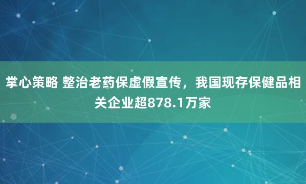 掌心策略 整治老药保虚假宣传，我国现存保健品相关企业超878.1万家
