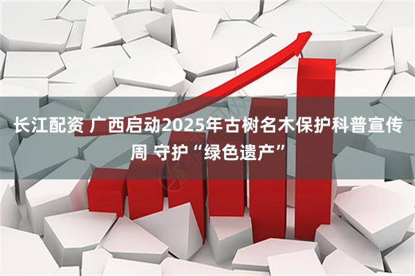 长江配资 广西启动2025年古树名木保护科普宣传周 守护“绿色遗产”