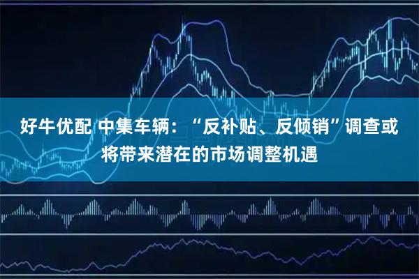 好牛优配 中集车辆：“反补贴、反倾销”调查或将带来潜在的市场调整机遇