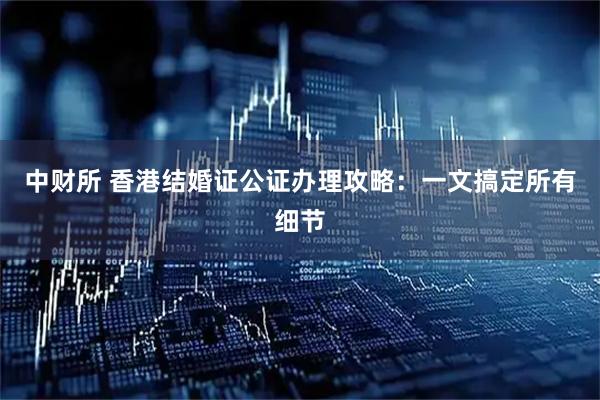 中财所 香港结婚证公证办理攻略：一文搞定所有细节