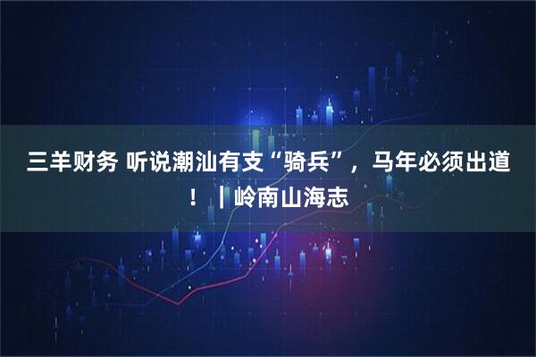 三羊财务 听说潮汕有支“骑兵”，马年必须出道！｜岭南山海志