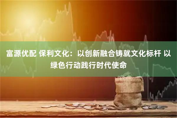 富源优配 保利文化：以创新融合铸就文化标杆 以绿色行动践行时代使命
