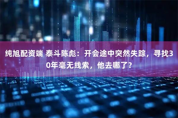 纯旭配资端 泰斗陈彪：开会途中突然失踪，寻找30年毫无线索，他去哪了？