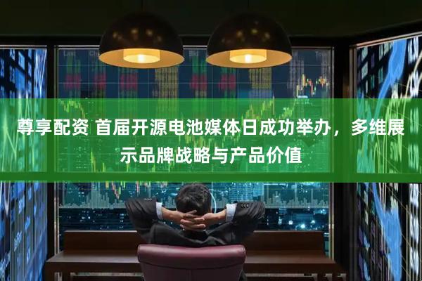 尊享配资 首届开源电池媒体日成功举办，多维展示品牌战略与产品价值