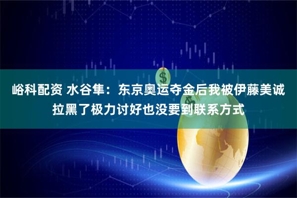 峪科配资 水谷隼：东京奥运夺金后我被伊藤美诚拉黑了极力讨好也没要到联系方式