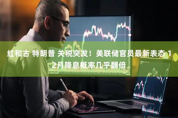 红和古 特朗普 关税突发！美联储官员最新表态 12月降息概率几乎翻倍