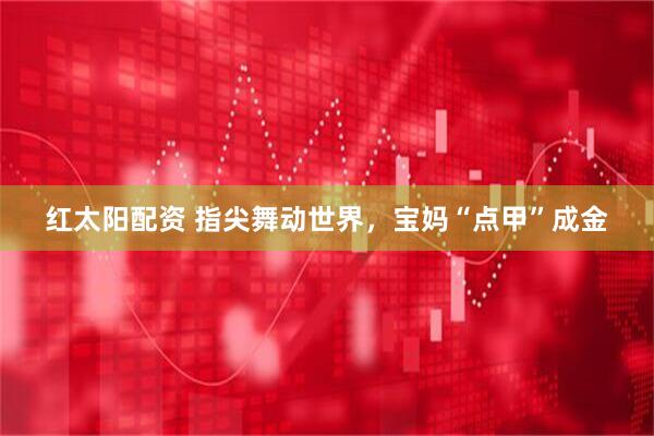 红太阳配资 指尖舞动世界，宝妈“点甲”成金