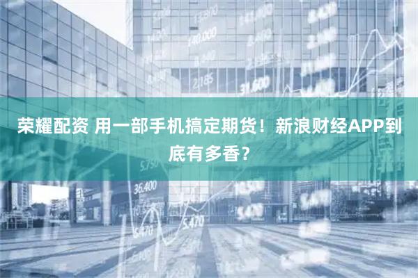 荣耀配资 用一部手机搞定期货！新浪财经APP到底有多香？