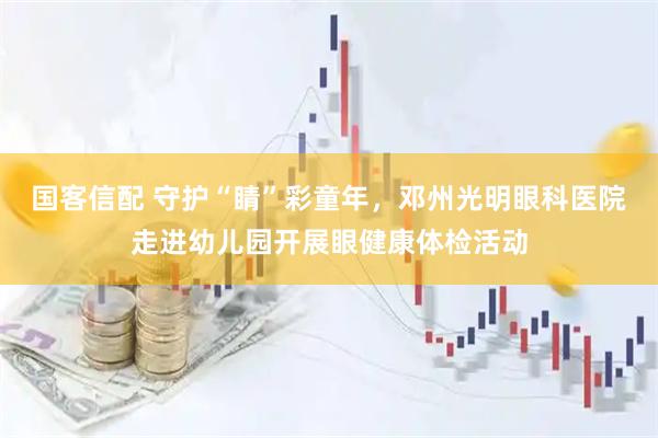 国客信配 守护“睛”彩童年，邓州光明眼科医院走进幼儿园开展眼健康体检活动