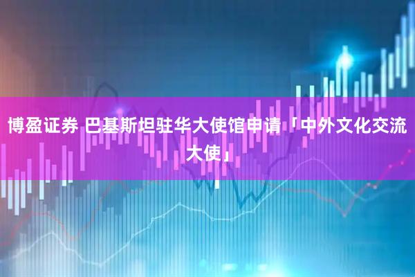 博盈证券 巴基斯坦驻华大使馆申请「中外文化交流大使」