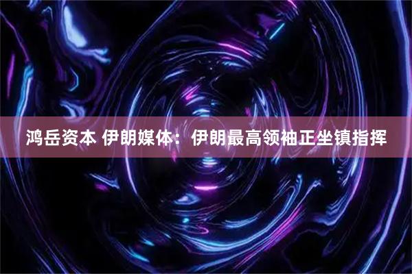 鸿岳资本 伊朗媒体：伊朗最高领袖正坐镇指挥