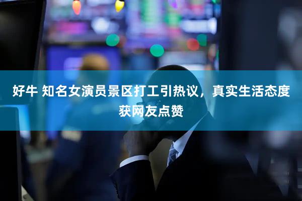好牛 知名女演员景区打工引热议，真实生活态度获网友点赞