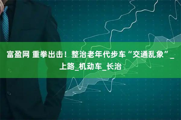 富盈网 重拳出击！整治老年代步车“交通乱象”_上路_机动车_长治