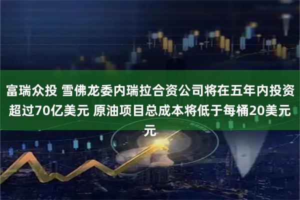富瑞众投 雪佛龙委内瑞拉合资公司将在五年内投资超过70亿美元 原油项目总成本将低于每桶20美元