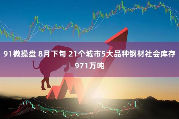 91微操盘 8月下旬 21个城市5大品种钢材社会库存971万吨